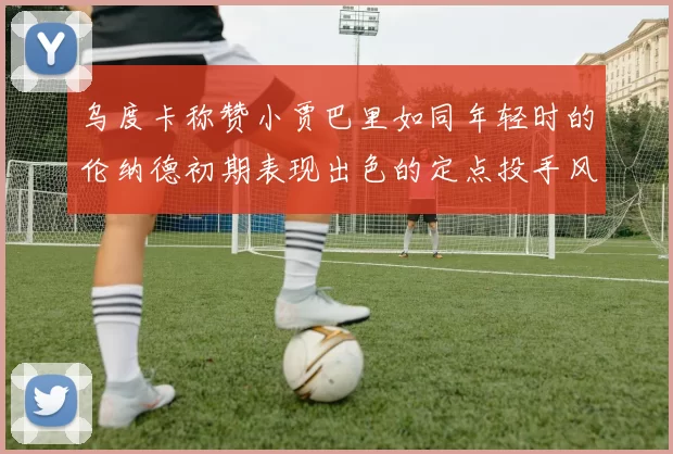 乌度卡称赞小贾巴里如同年轻时的伦纳德初期表现出色的定点投手风格