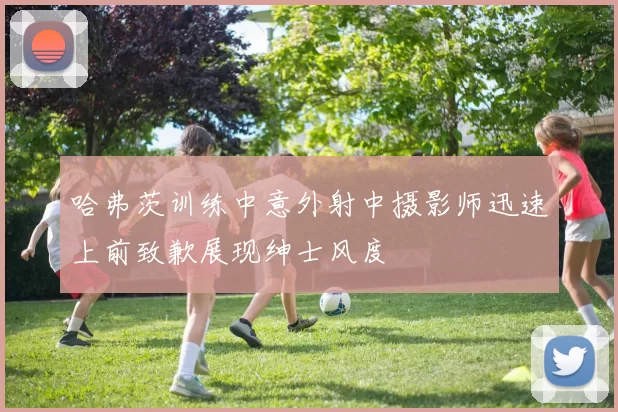 哈弗茨训练中意外射中摄影师迅速上前致歉展现绅士风度