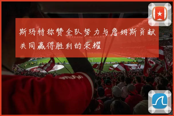 斯玛特称赞全队努力与詹姆斯贡献共同赢得胜利的荣耀
