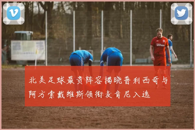 北美足球最贵阵容揭晓普利西奇与阿方索戴维斯领衔麦肯尼入选
