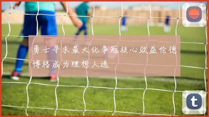 勇士寻求最大化争冠核心效益伦德博格成为理想人选