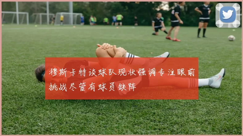 穆斯卡特谈球队现状强调专注眼前挑战尽管有球员缺阵