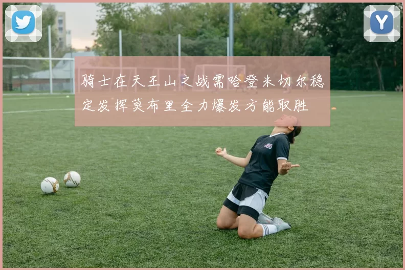 骑士在天王山之战需哈登米切尔稳定发挥莫布里全力爆发方能取胜