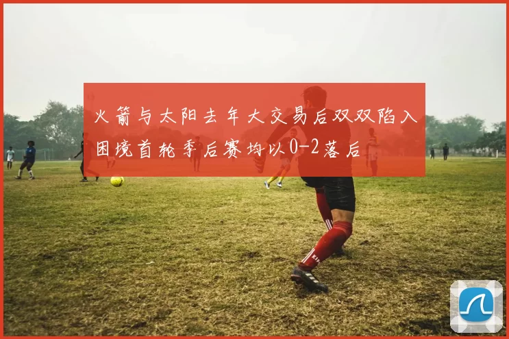 火箭与太阳去年大交易后双双陷入困境首轮季后赛均以0-2落后