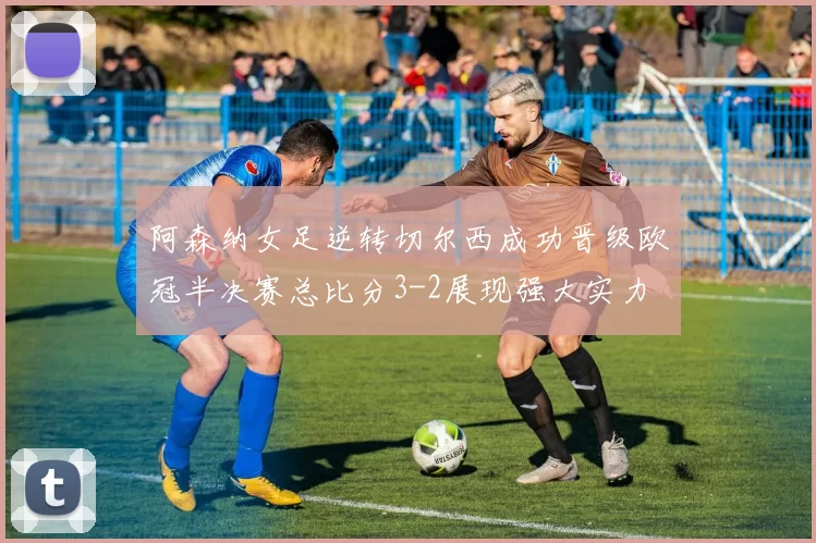 阿森纳女足逆转切尔西成功晋级欧冠半决赛总比分3-2展现强大实力