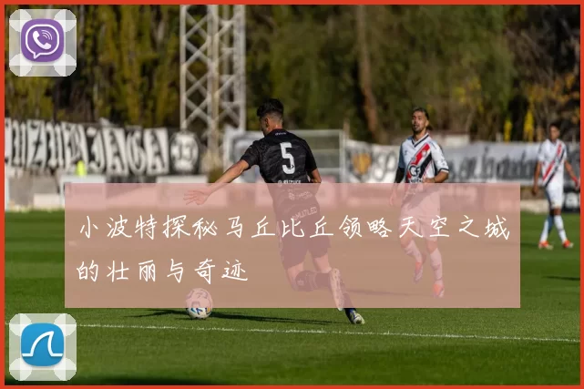 小波特探秘马丘比丘领略天空之城的壮丽与奇迹