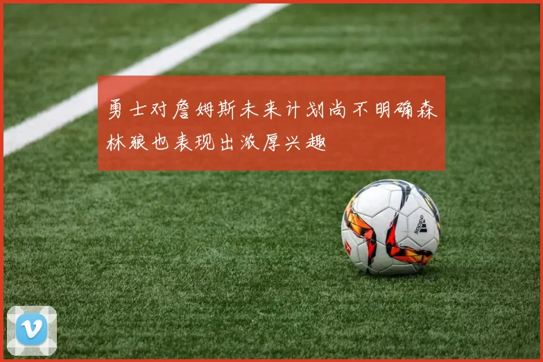 勇士对詹姆斯未来计划尚不明确森林狼也表现出浓厚兴趣