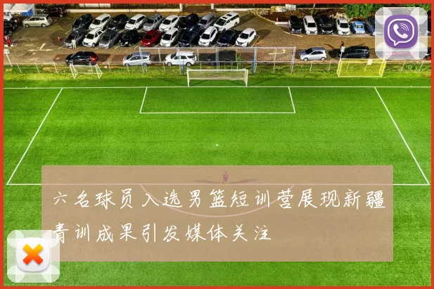 六名球员入选男篮短训营展现新疆青训成果引发媒体关注