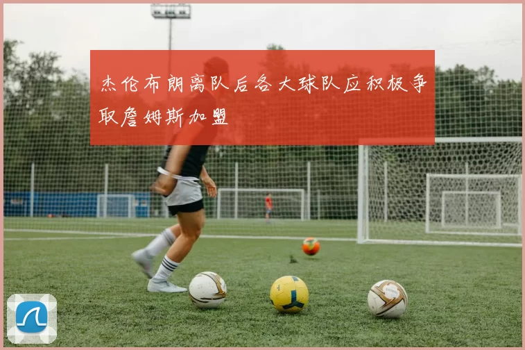杰伦布朗离队后各大球队应积极争取詹姆斯加盟