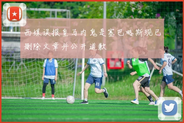 西媒误报皇马内鬼是塞巴略斯现已删除文章并公开道歉