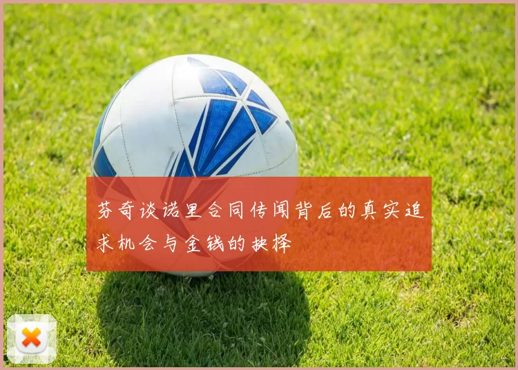 芬奇谈诺里合同传闻背后的真实追求机会与金钱的抉择