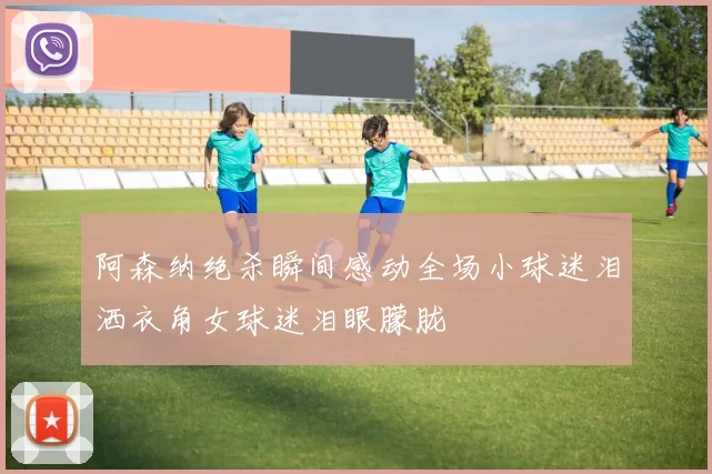 阿森纳绝杀瞬间感动全场小球迷泪洒衣角女球迷泪眼朦胧