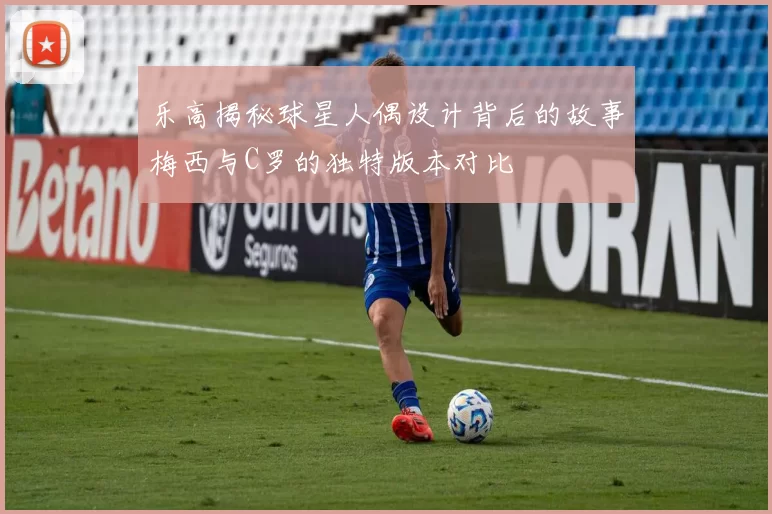 乐高揭秘球星人偶设计背后的故事梅西与C罗的独特版本对比