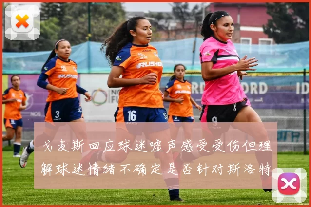 戈麦斯回应球迷嘘声感受受伤但理解球迷情绪不确定是否针对斯洛特