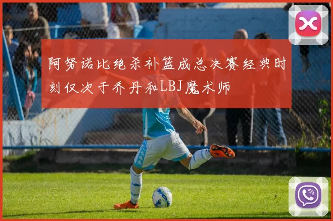 阿努诺比绝杀补篮成总决赛经典时刻仅次于乔丹和LBJ魔术师