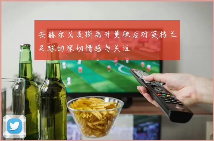 安赫尔戈麦斯离开曼联后对英格兰足球的深切情感与关注