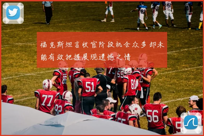 福克斯坦言收官阶段机会众多却未能有效把握展现遗憾之情