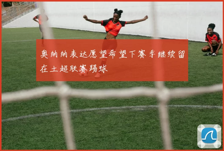奥纳纳表达愿望希望下赛季继续留在土超联赛踢球