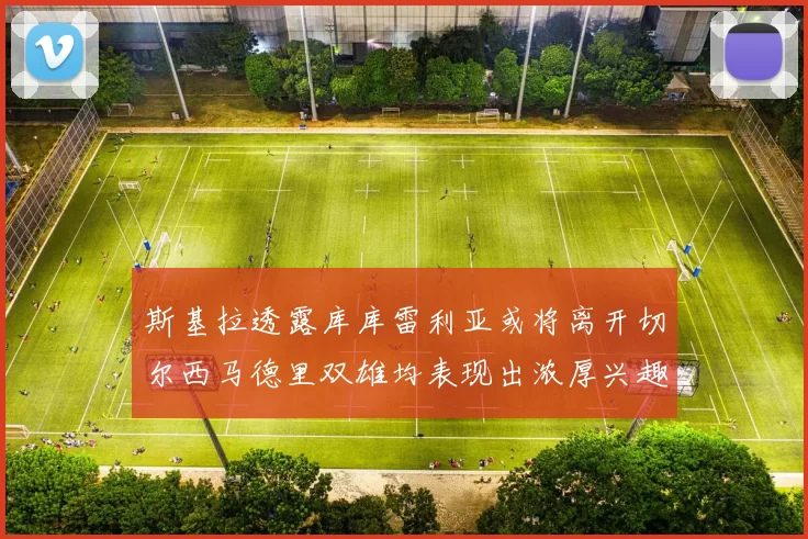 斯基拉透露库库雷利亚或将离开切尔西马德里双雄均表现出浓厚兴趣