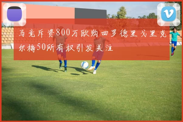 马竞斥资800万欧购回罗德里戈里克尔梅50所有权引发关注