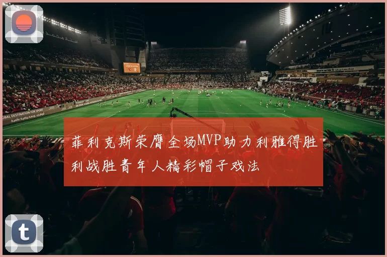 菲利克斯荣膺全场MVP助力利雅得胜利战胜青年人精彩帽子戏法