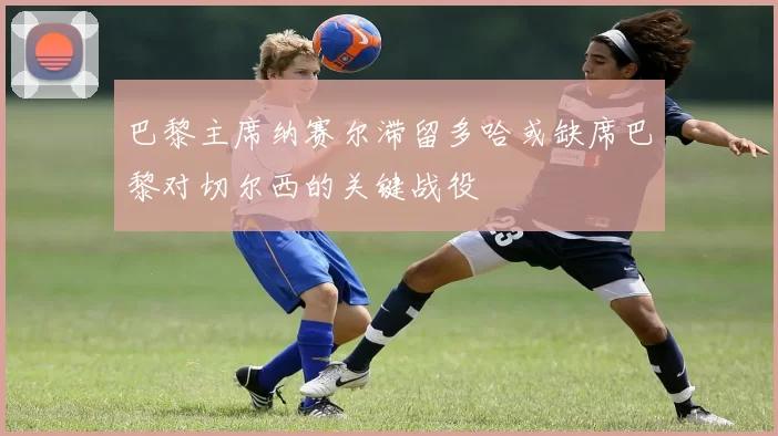 巴黎主席纳赛尔滞留多哈或缺席巴黎对切尔西的关键战役